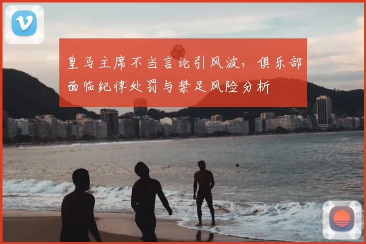 皇马主席不当言论引风波，俱乐部面临纪律处罚与禁足风险分析