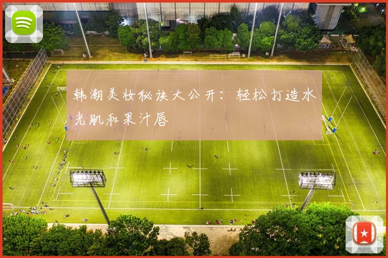韩潮美妆秘诀大公开：轻松打造水光肌和果汁唇