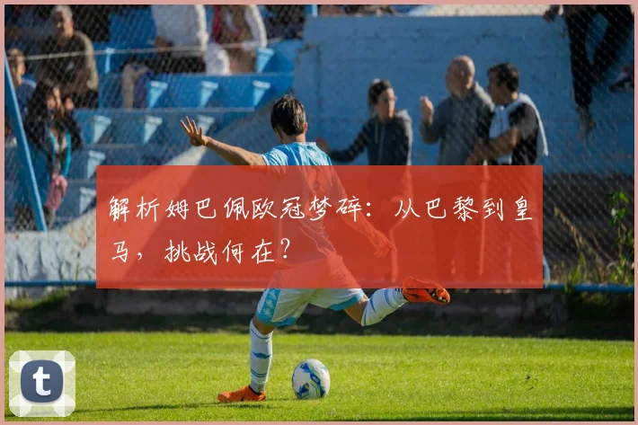 解析姆巴佩欧冠梦碎：从巴黎到皇马，挑战何在？