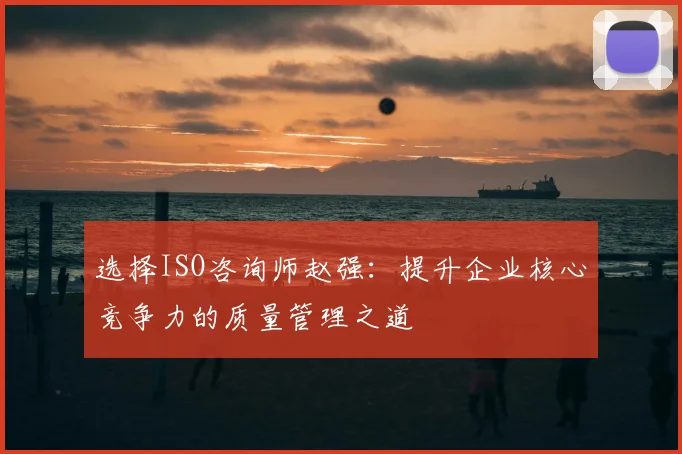 选择ISO咨询师赵强：提升企业核心竞争力的质量管理之道