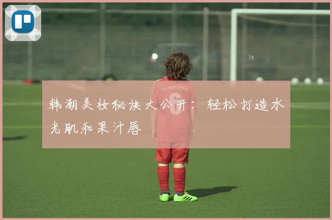韩潮美妆秘诀大公开：轻松打造水光肌和果汁唇