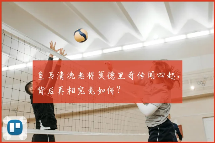 皇马清洗老将莫德里奇传闻四起,背后真相究竟如何?