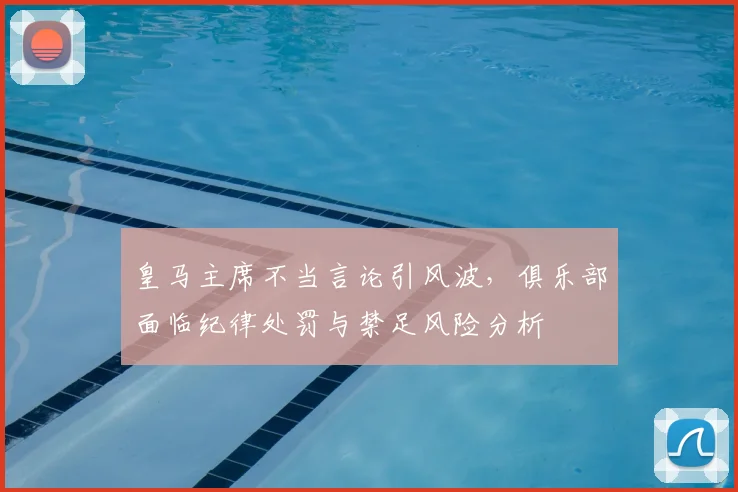 皇马主席不当言论引风波,俱乐部面临纪律处罚与禁足风险分析
