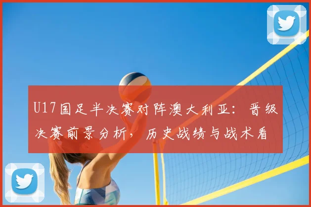 U17国足半决赛对阵澳大利亚:晋级决赛前景分析,历史战绩与战术看点解读