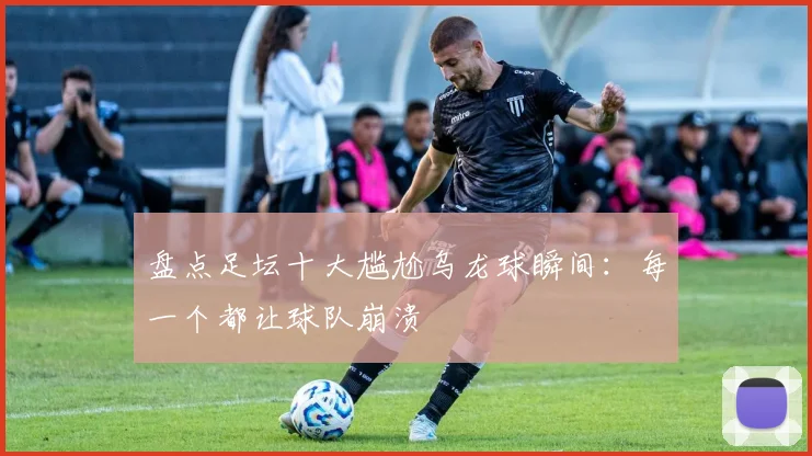 盘点足坛十大尴尬乌龙球瞬间:每一个都让球队崩溃