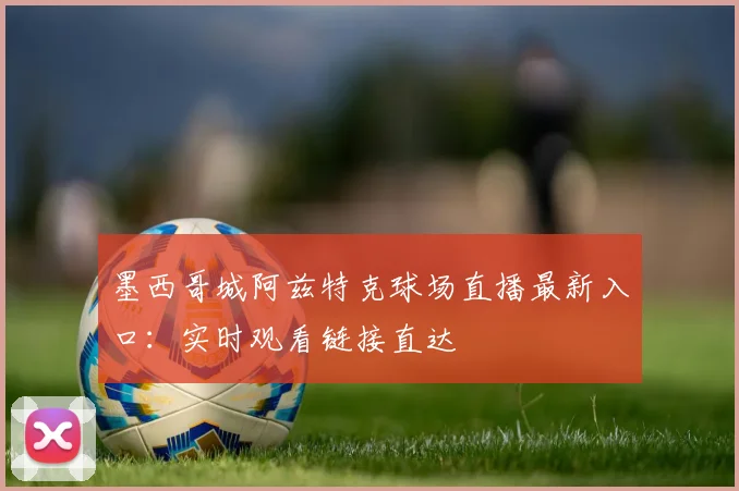 墨西哥城阿兹特克球场直播最新入口：实时观看链接直达