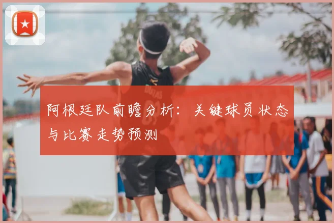 阿根廷队前瞻分析：关键球员状态与比赛走势预测