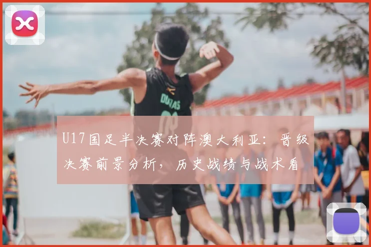 U17国足半决赛对阵澳大利亚:晋级决赛前景分析,历史战绩与战术看点解读