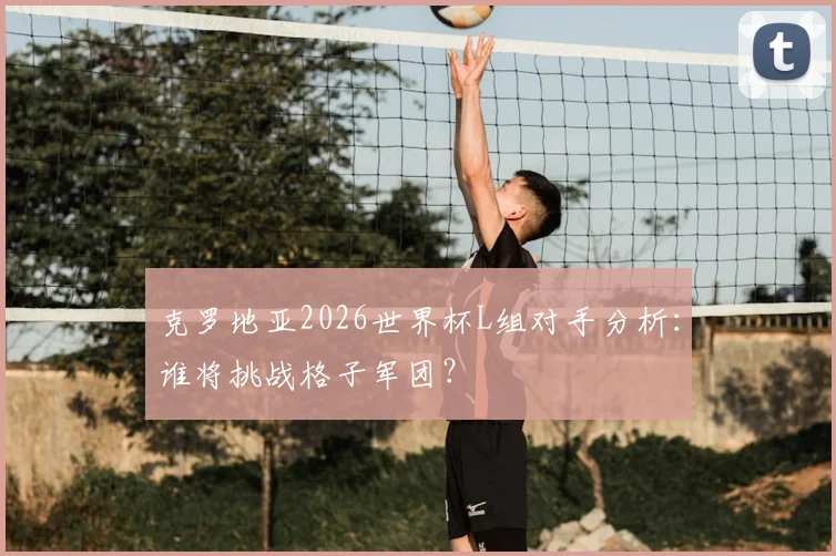 克罗地亚2026世界杯L组对手分析：谁将挑战格子军团？