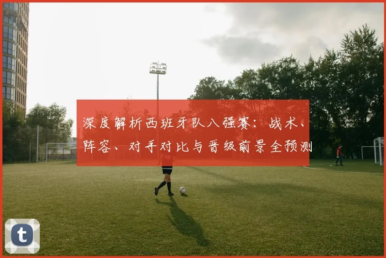 深度解析西班牙队八强赛:战术、阵容、对手对比与晋级前景全预测