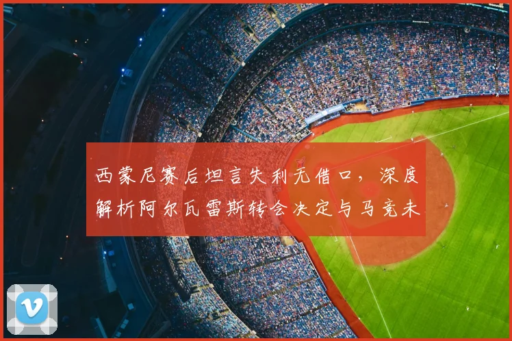 西蒙尼赛后坦言失利无借口,深度解析阿尔瓦雷斯转会决定与马竞未来影响