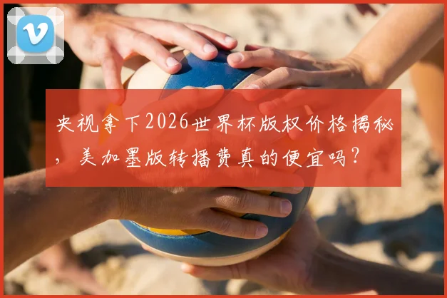 央视拿下2026世界杯版权价格揭秘,美加墨版转播费真的便宜吗?